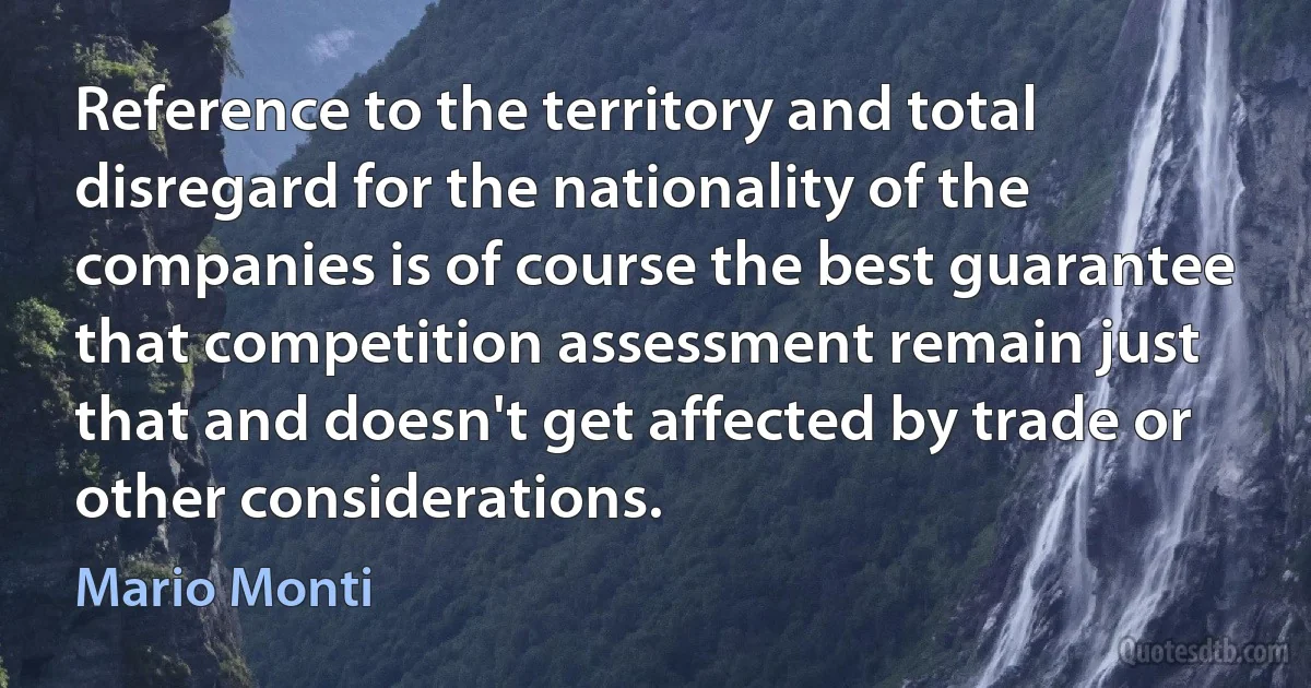 Reference to the territory and total disregard for the nationality of the companies is of course the best guarantee that competition assessment remain just that and doesn't get affected by trade or other considerations. (Mario Monti)