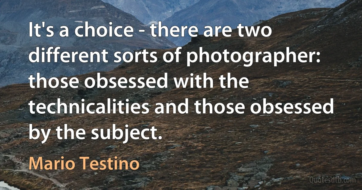 It's a choice - there are two different sorts of photographer: those obsessed with the technicalities and those obsessed by the subject. (Mario Testino)