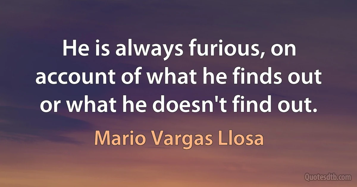 He is always furious, on account of what he finds out or what he doesn't find out. (Mario Vargas Llosa)