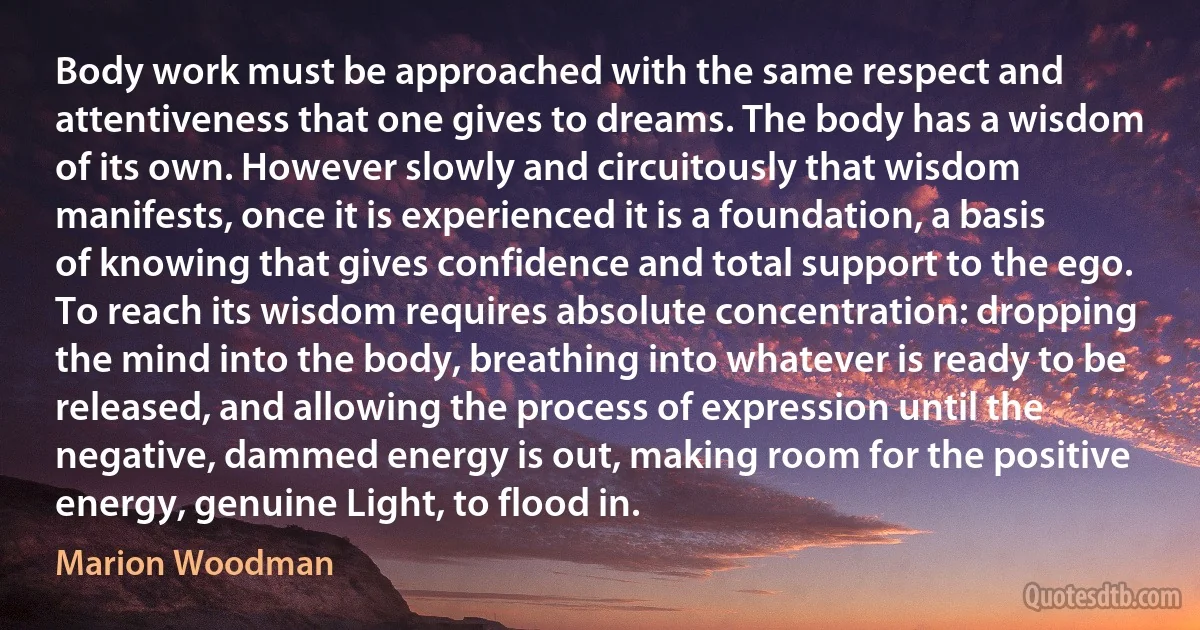 Body work must be approached with the same respect and attentiveness that one gives to dreams. The body has a wisdom of its own. However slowly and circuitously that wisdom manifests, once it is experienced it is a foundation, a basis of knowing that gives confidence and total support to the ego. To reach its wisdom requires absolute concentration: dropping the mind into the body, breathing into whatever is ready to be released, and allowing the process of expression until the negative, dammed energy is out, making room for the positive energy, genuine Light, to flood in. (Marion Woodman)