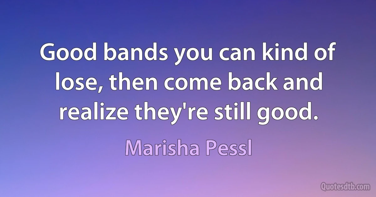 Good bands you can kind of lose, then come back and realize they're still good. (Marisha Pessl)