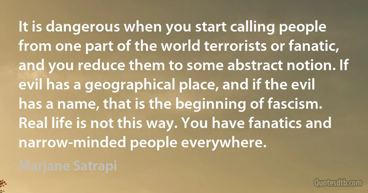 It is dangerous when you start calling people from one part of the world terrorists or fanatic, and you reduce them to some abstract notion. If evil has a geographical place, and if the evil has a name, that is the beginning of fascism. Real life is not this way. You have fanatics and narrow-minded people everywhere. (Marjane Satrapi)