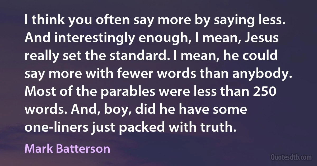 I think you often say more by saying less. And interestingly enough, I mean, Jesus really set the standard. I mean, he could say more with fewer words than anybody. Most of the parables were less than 250 words. And, boy, did he have some one-liners just packed with truth. (Mark Batterson)