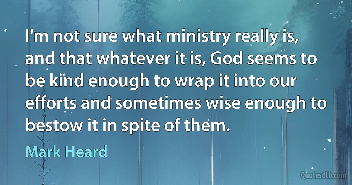 I'm not sure what ministry really is, and that whatever it is, God seems to be kind enough to wrap it into our efforts and sometimes wise enough to bestow it in spite of them. (Mark Heard)