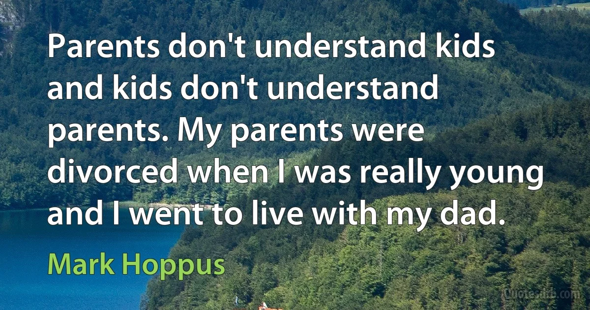 Parents don't understand kids and kids don't understand parents. My parents were divorced when I was really young and I went to live with my dad. (Mark Hoppus)