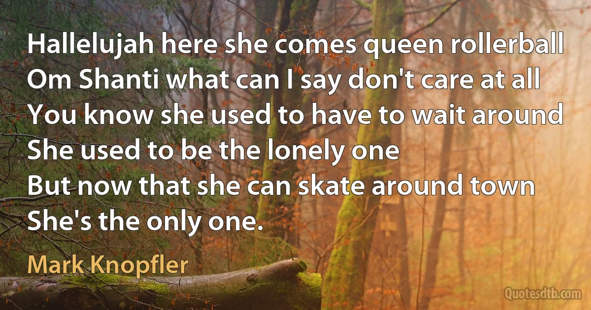 Hallelujah here she comes queen rollerball
Om Shanti what can I say don't care at all
You know she used to have to wait around
She used to be the lonely one
But now that she can skate around town
She's the only one. (Mark Knopfler)