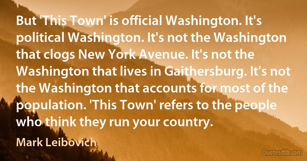 But 'This Town' is official Washington. It's political Washington. It's not the Washington that clogs New York Avenue. It's not the Washington that lives in Gaithersburg. It's not the Washington that accounts for most of the population. 'This Town' refers to the people who think they run your country. (Mark Leibovich)