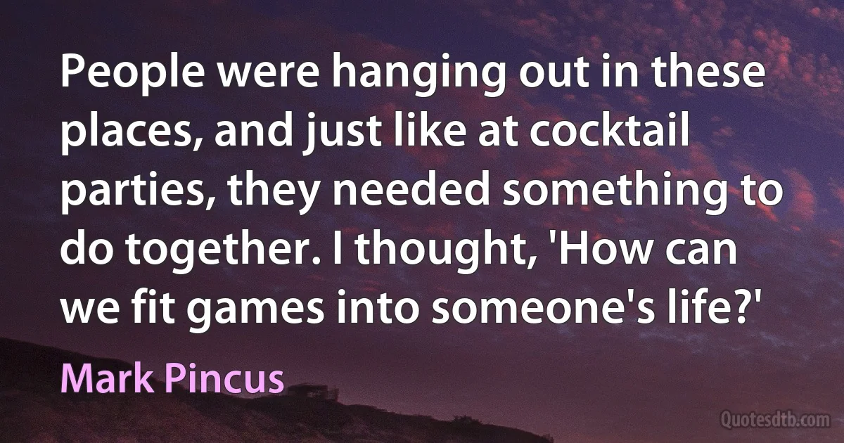 People were hanging out in these places, and just like at cocktail parties, they needed something to do together. I thought, 'How can we fit games into someone's life?' (Mark Pincus)