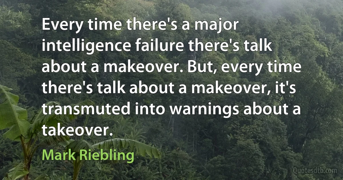 Every time there's a major intelligence failure there's talk about a makeover. But, every time there's talk about a makeover, it's transmuted into warnings about a takeover. (Mark Riebling)