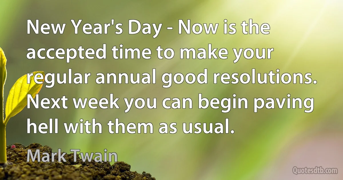 New Year's Day - Now is the accepted time to make your regular annual good resolutions. Next week you can begin paving hell with them as usual. (Mark Twain)