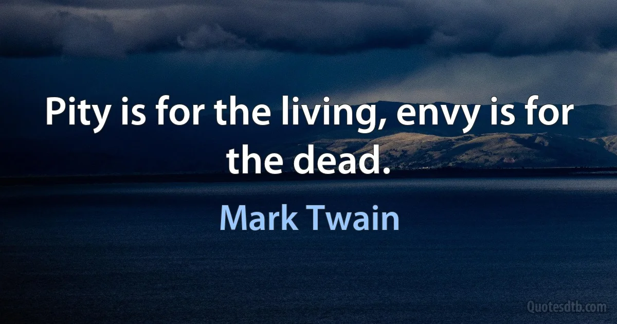 Pity is for the living, envy is for the dead. (Mark Twain)