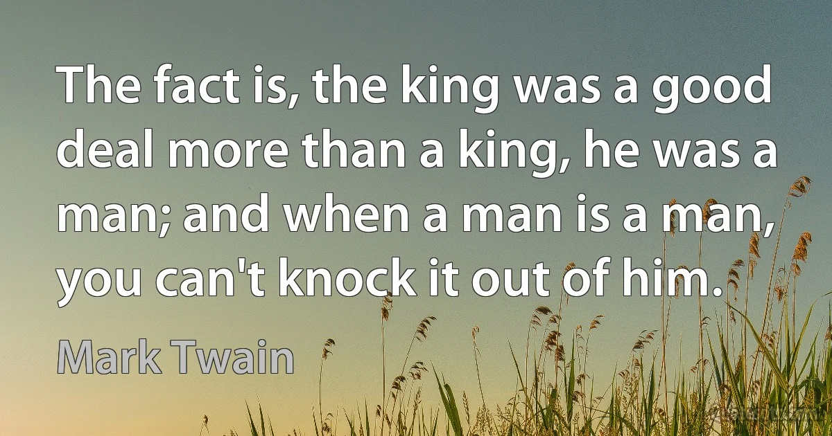 The fact is, the king was a good deal more than a king, he was a man; and when a man is a man, you can't knock it out of him. (Mark Twain)