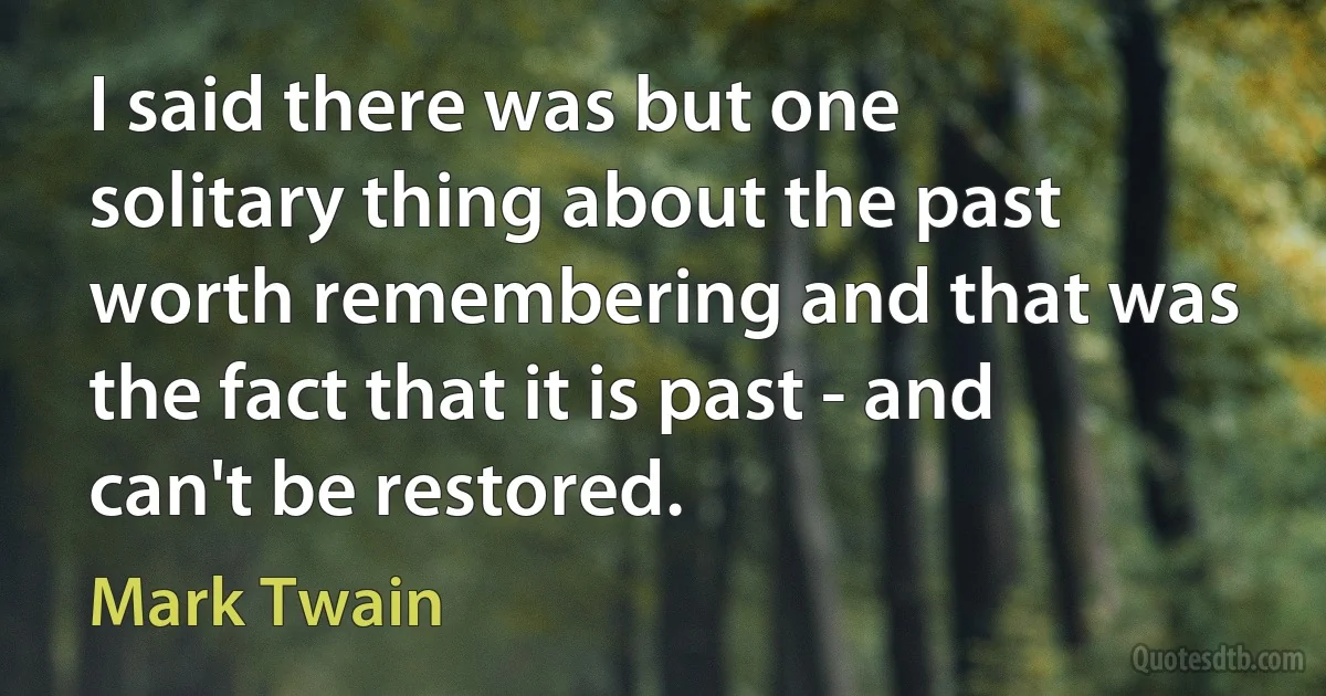 I said there was but one solitary thing about the past worth remembering and that was the fact that it is past - and can't be restored. (Mark Twain)