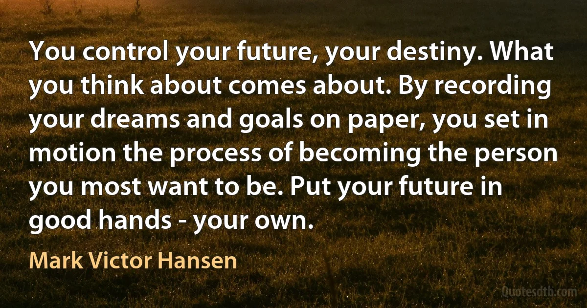 You control your future, your destiny. What you think about comes about. By recording your dreams and goals on paper, you set in motion the process of becoming the person you most want to be. Put your future in good hands - your own. (Mark Victor Hansen)