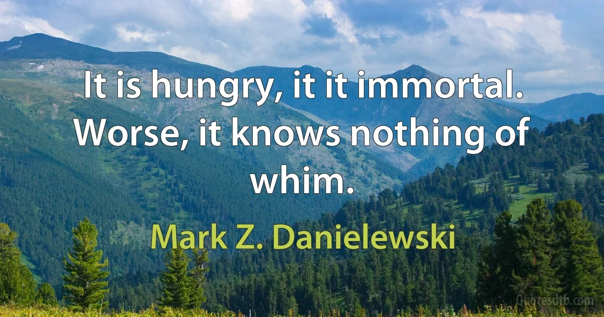 It is hungry, it it immortal. Worse, it knows nothing of whim. (Mark Z. Danielewski)