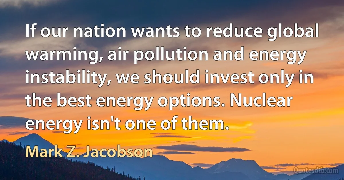 If our nation wants to reduce global warming, air pollution and energy instability, we should invest only in the best energy options. Nuclear energy isn't one of them. (Mark Z. Jacobson)