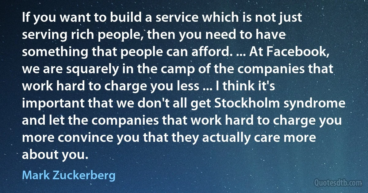 If you want to build a service which is not just serving rich people, then you need to have something that people can afford. ... At Facebook, we are squarely in the camp of the companies that work hard to charge you less ... I think it's important that we don't all get Stockholm syndrome and let the companies that work hard to charge you more convince you that they actually care more about you. (Mark Zuckerberg)