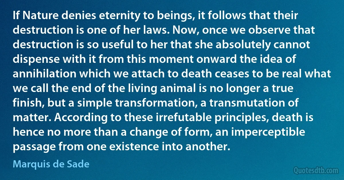 If Nature denies eternity to beings, it follows that their destruction is one of her laws. Now, once we observe that destruction is so useful to her that she absolutely cannot dispense with it from this moment onward the idea of annihilation which we attach to death ceases to be real what we call the end of the living animal is no longer a true finish, but a simple transformation, a transmutation of matter. According to these irrefutable principles, death is hence no more than a change of form, an imperceptible passage from one existence into another. (Marquis de Sade)