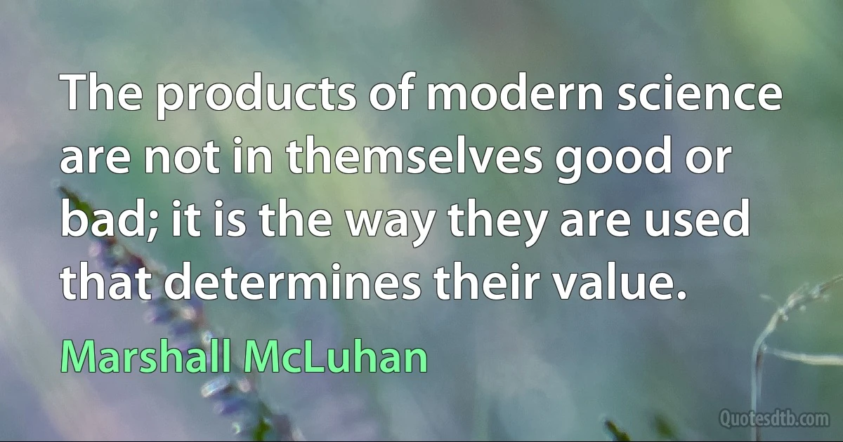 The products of modern science are not in themselves good or bad; it is the way they are used that determines their value. (Marshall McLuhan)