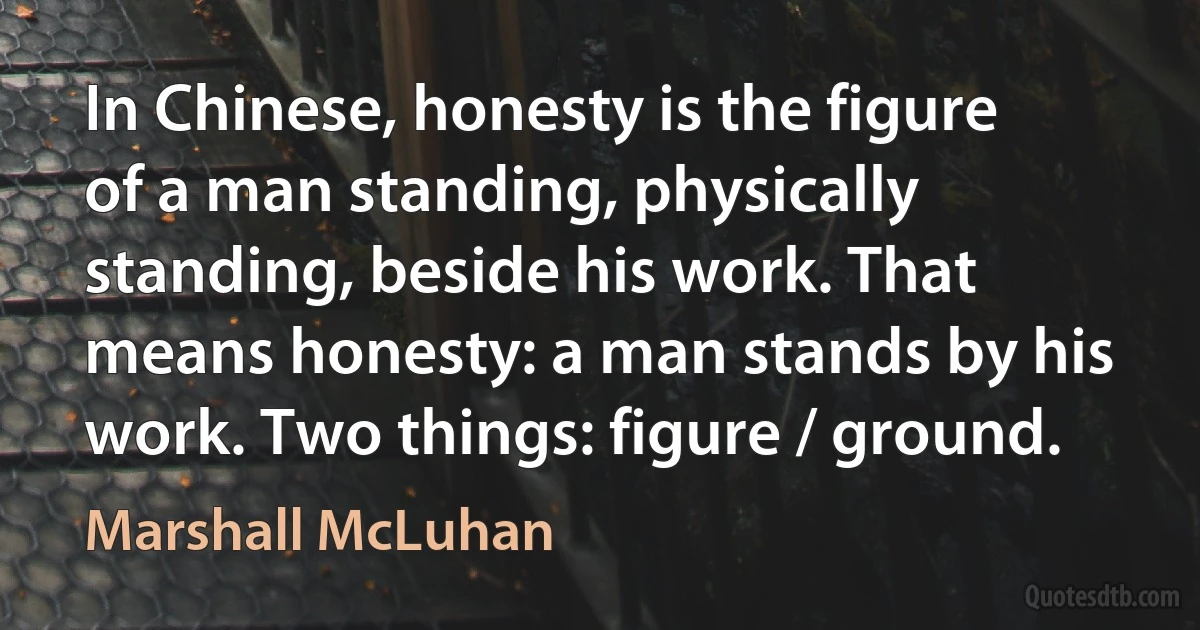 In Chinese, honesty is the figure of a man standing, physically standing, beside his work. That means honesty: a man stands by his work. Two things: figure / ground. (Marshall McLuhan)