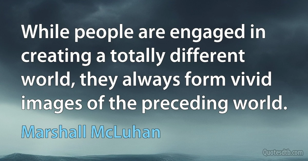 While people are engaged in creating a totally different world, they always form vivid images of the preceding world. (Marshall McLuhan)