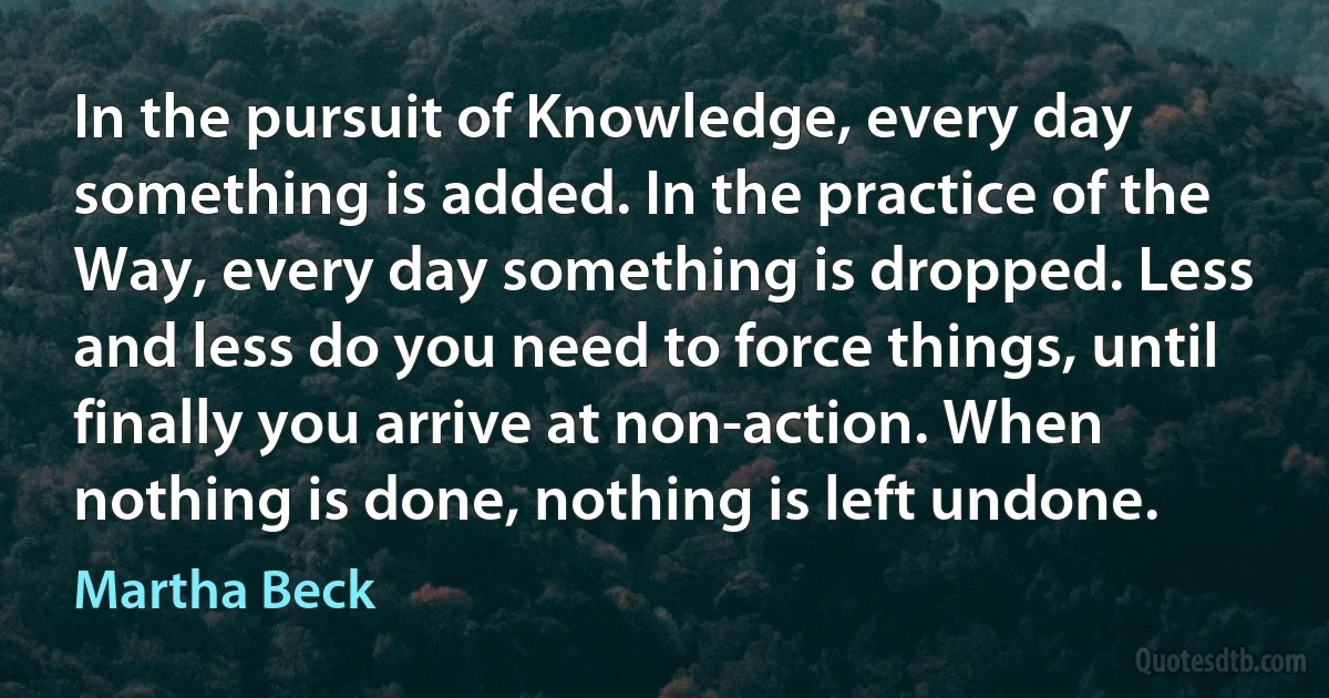 In the pursuit of Knowledge, every day something is added. In the practice of the Way, every day something is dropped. Less and less do you need to force things, until finally you arrive at non-action. When nothing is done, nothing is left undone. (Martha Beck)