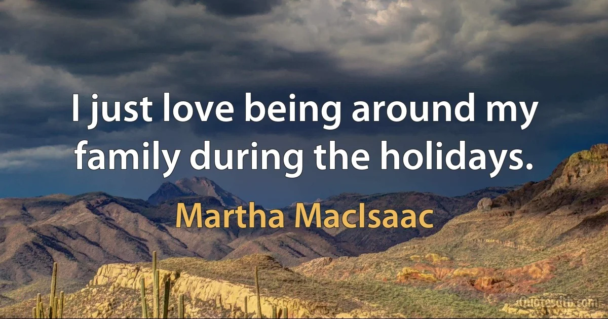 I just love being around my family during the holidays. (Martha MacIsaac)