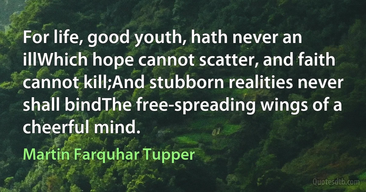 For life, good youth, hath never an illWhich hope cannot scatter, and faith cannot kill;And stubborn realities never shall bindThe free-spreading wings of a cheerful mind. (Martin Farquhar Tupper)