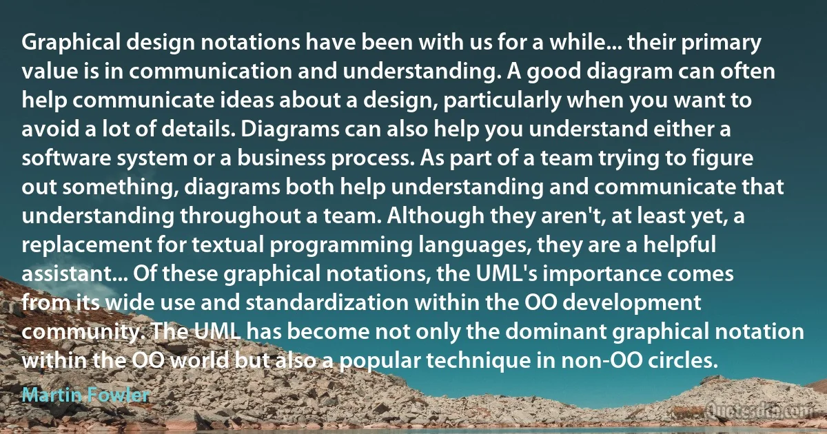 Graphical design notations have been with us for a while... their primary value is in communication and understanding. A good diagram can often help communicate ideas about a design, particularly when you want to avoid a lot of details. Diagrams can also help you understand either a software system or a business process. As part of a team trying to figure out something, diagrams both help understanding and communicate that understanding throughout a team. Although they aren't, at least yet, a replacement for textual programming languages, they are a helpful assistant... Of these graphical notations, the UML's importance comes from its wide use and standardization within the OO development community. The UML has become not only the dominant graphical notation within the OO world but also a popular technique in non-OO circles. (Martin Fowler)