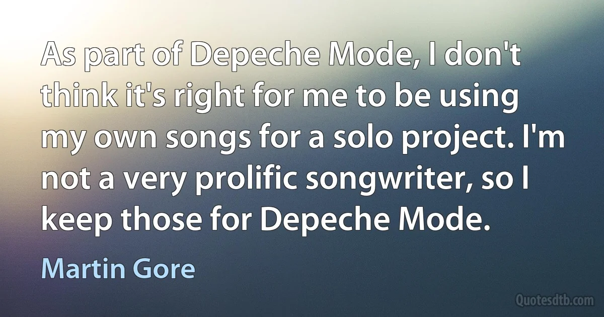 As part of Depeche Mode, I don't think it's right for me to be using my own songs for a solo project. I'm not a very prolific songwriter, so I keep those for Depeche Mode. (Martin Gore)