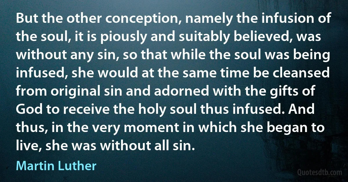 But the other conception, namely the infusion of the soul, it is piously and suitably believed, was without any sin, so that while the soul was being infused, she would at the same time be cleansed from original sin and adorned with the gifts of God to receive the holy soul thus infused. And thus, in the very moment in which she began to live, she was without all sin. (Martin Luther)