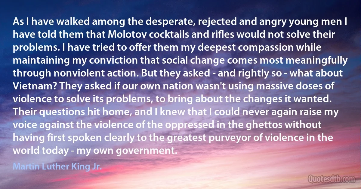 As I have walked among the desperate, rejected and angry young men I have told them that Molotov cocktails and rifles would not solve their problems. I have tried to offer them my deepest compassion while maintaining my conviction that social change comes most meaningfully through nonviolent action. But they asked - and rightly so - what about Vietnam? They asked if our own nation wasn't using massive doses of violence to solve its problems, to bring about the changes it wanted. Their questions hit home, and I knew that I could never again raise my voice against the violence of the oppressed in the ghettos without having first spoken clearly to the greatest purveyor of violence in the world today - my own government. (Martin Luther King Jr.)