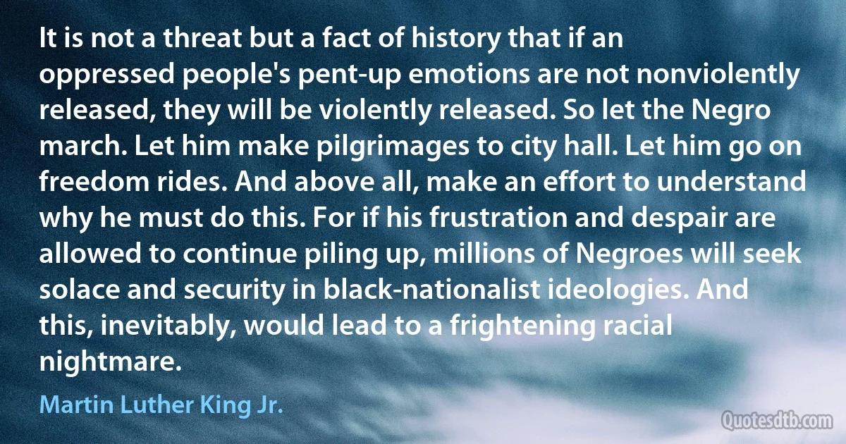 It is not a threat but a fact of history that if an oppressed people's pent-up emotions are not nonviolently released, they will be violently released. So let the Negro march. Let him make pilgrimages to city hall. Let him go on freedom rides. And above all, make an effort to understand why he must do this. For if his frustration and despair are allowed to continue piling up, millions of Negroes will seek solace and security in black-nationalist ideologies. And this, inevitably, would lead to a frightening racial nightmare. (Martin Luther King Jr.)