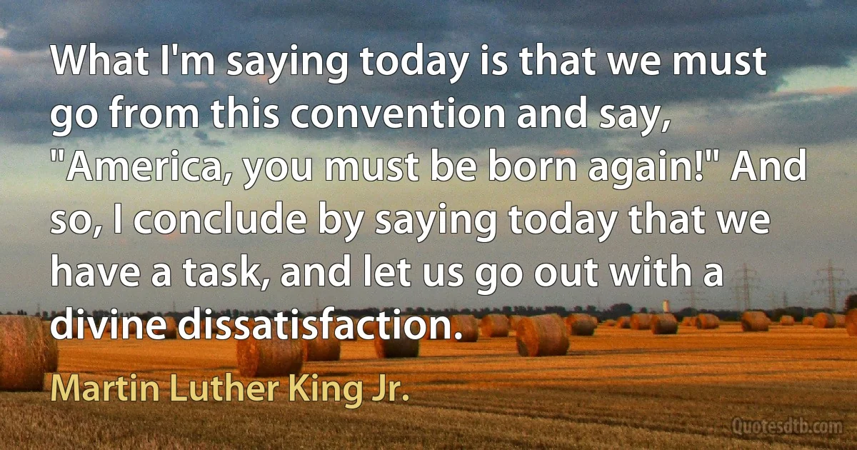 What I'm saying today is that we must go from this convention and say, "America, you must be born again!" And so, I conclude by saying today that we have a task, and let us go out with a divine dissatisfaction. (Martin Luther King Jr.)