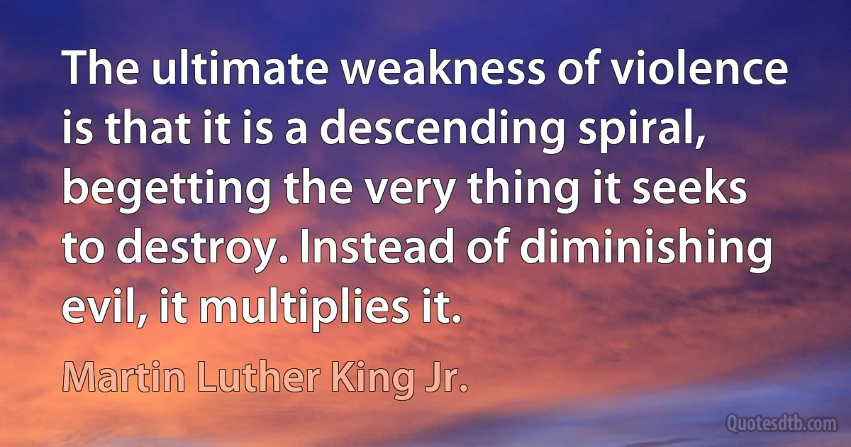 The ultimate weakness of violence is that it is a descending spiral, begetting the very thing it seeks to destroy. Instead of diminishing evil, it multiplies it. (Martin Luther King Jr.)