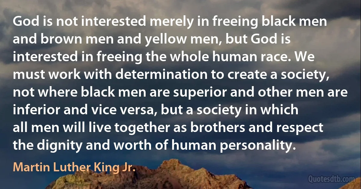 God is not interested merely in freeing black men and brown men and yellow men, but God is interested in freeing the whole human race. We must work with determination to create a society, not where black men are superior and other men are inferior and vice versa, but a society in which all men will live together as brothers and respect the dignity and worth of human personality. (Martin Luther King Jr.)