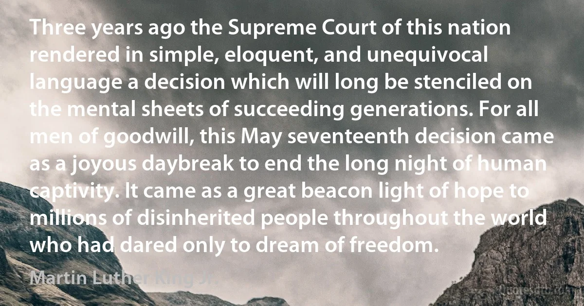 Three years ago the Supreme Court of this nation rendered in simple, eloquent, and unequivocal language a decision which will long be stenciled on the mental sheets of succeeding generations. For all men of goodwill, this May seventeenth decision came as a joyous daybreak to end the long night of human captivity. It came as a great beacon light of hope to millions of disinherited people throughout the world who had dared only to dream of freedom. (Martin Luther King Jr.)