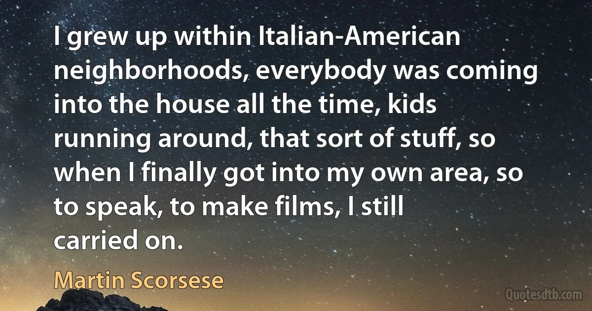 I grew up within Italian-American neighborhoods, everybody was coming into the house all the time, kids running around, that sort of stuff, so when I finally got into my own area, so to speak, to make films, I still carried on. (Martin Scorsese)