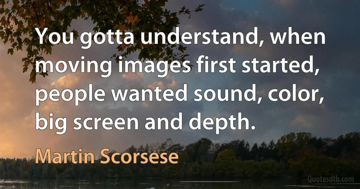 You gotta understand, when moving images first started, people wanted sound, color, big screen and depth. (Martin Scorsese)