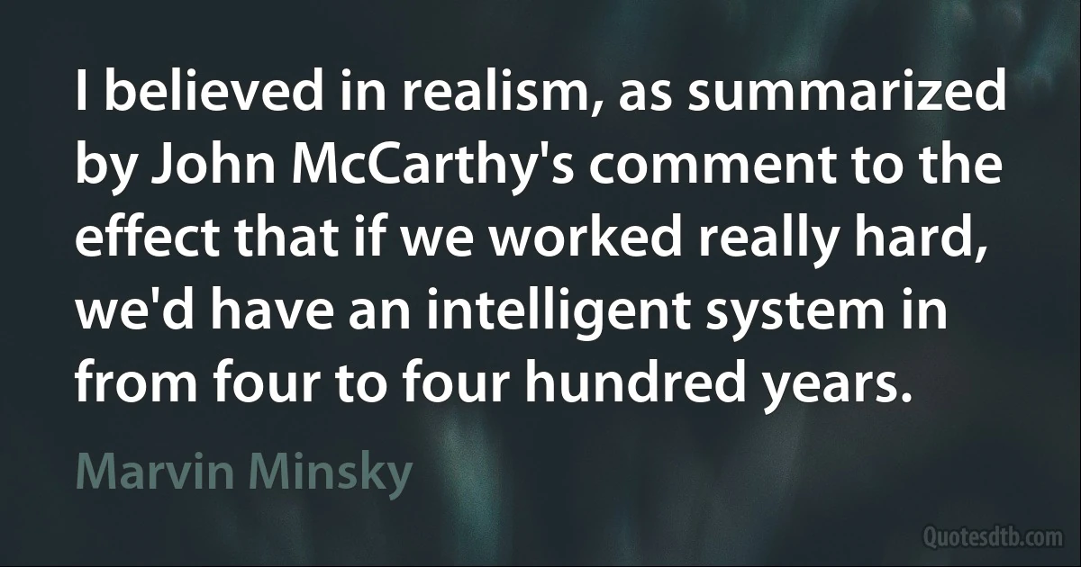 I believed in realism, as summarized by John McCarthy's comment to the effect that if we worked really hard, we'd have an intelligent system in from four to four hundred years. (Marvin Minsky)