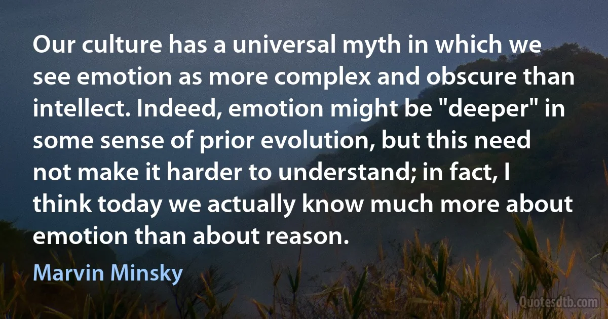 Our culture has a universal myth in which we see emotion as more complex and obscure than intellect. Indeed, emotion might be "deeper" in some sense of prior evolution, but this need not make it harder to understand; in fact, I think today we actually know much more about emotion than about reason. (Marvin Minsky)