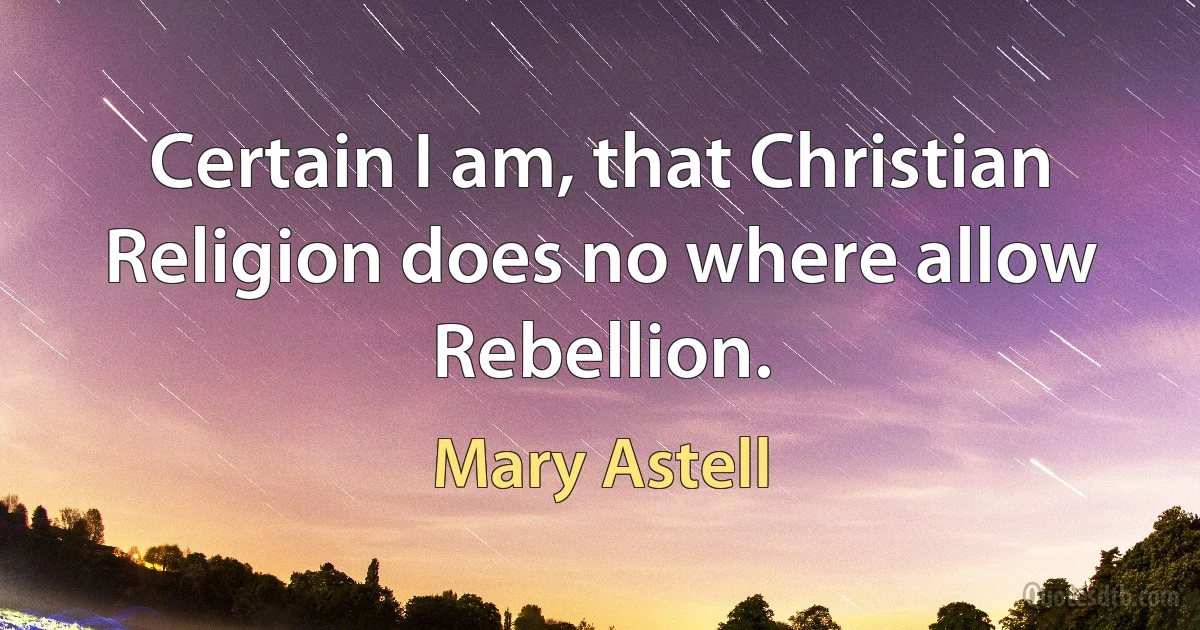 Certain I am, that Christian Religion does no where allow Rebellion. (Mary Astell)