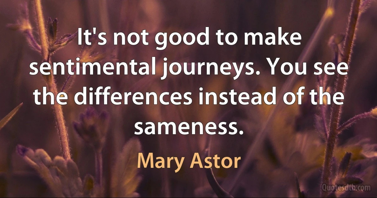 It's not good to make sentimental journeys. You see the differences instead of the sameness. (Mary Astor)