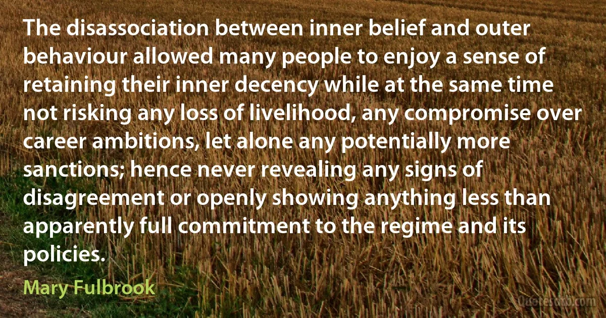 The disassociation between inner belief and outer behaviour allowed many people to enjoy a sense of retaining their inner decency while at the same time not risking any loss of livelihood, any compromise over career ambitions, let alone any potentially more sanctions; hence never revealing any signs of disagreement or openly showing anything less than apparently full commitment to the regime and its policies. (Mary Fulbrook)