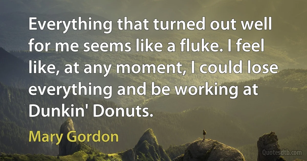 Everything that turned out well for me seems like a fluke. I feel like, at any moment, I could lose everything and be working at Dunkin' Donuts. (Mary Gordon)