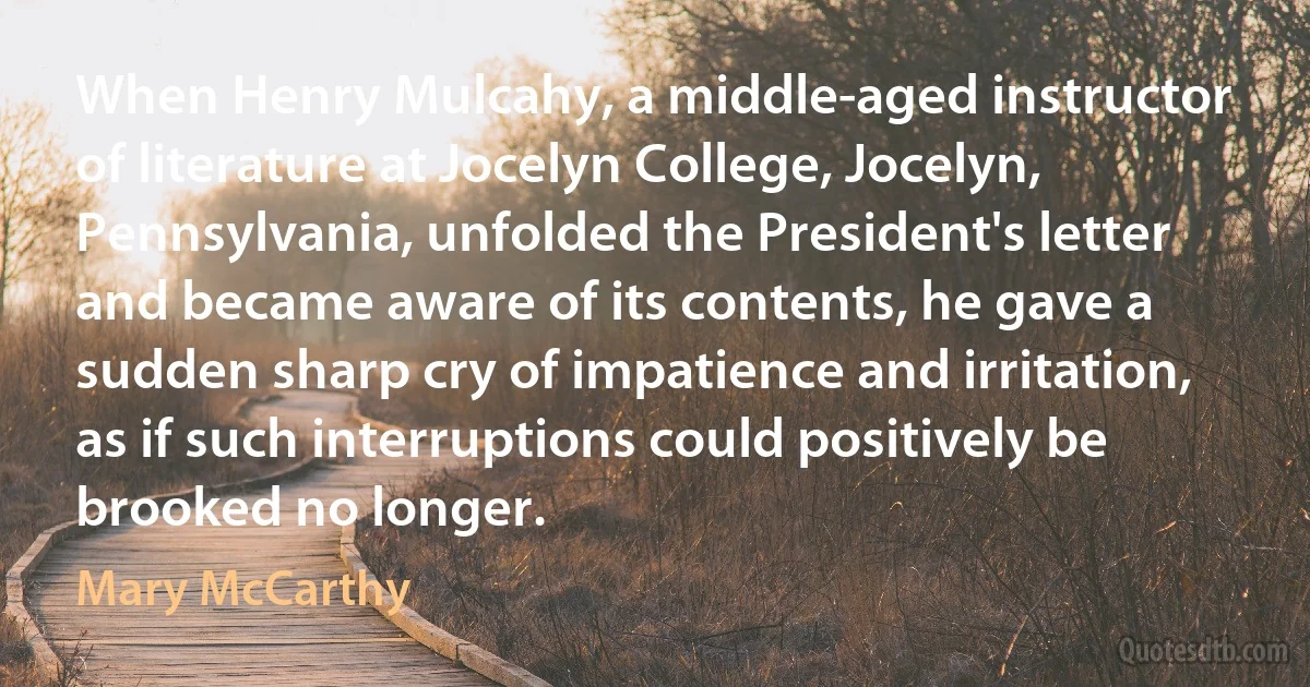 When Henry Mulcahy, a middle-aged instructor of literature at Jocelyn College, Jocelyn, Pennsylvania, unfolded the President's letter and became aware of its contents, he gave a sudden sharp cry of impatience and irritation, as if such interruptions could positively be brooked no longer. (Mary McCarthy)