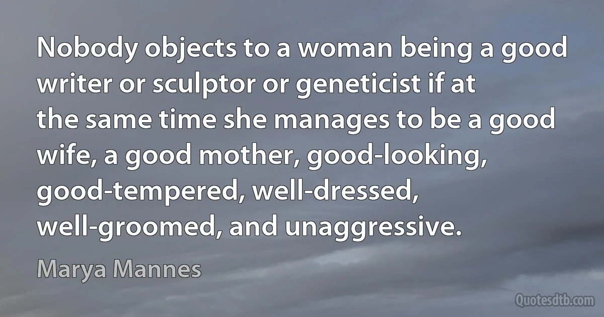 Nobody objects to a woman being a good writer or sculptor or geneticist if at the same time she manages to be a good wife, a good mother, good-looking, good-tempered, well-dressed, well-groomed, and unaggressive. (Marya Mannes)