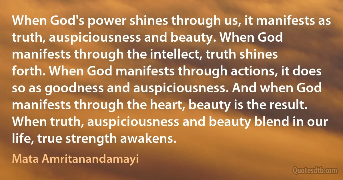 When God's power shines through us, it manifests as truth, auspiciousness and beauty. When God manifests through the intellect, truth shines forth. When God manifests through actions, it does so as goodness and auspiciousness. And when God manifests through the heart, beauty is the result. When truth, auspiciousness and beauty blend in our life, true strength awakens. (Mata Amritanandamayi)