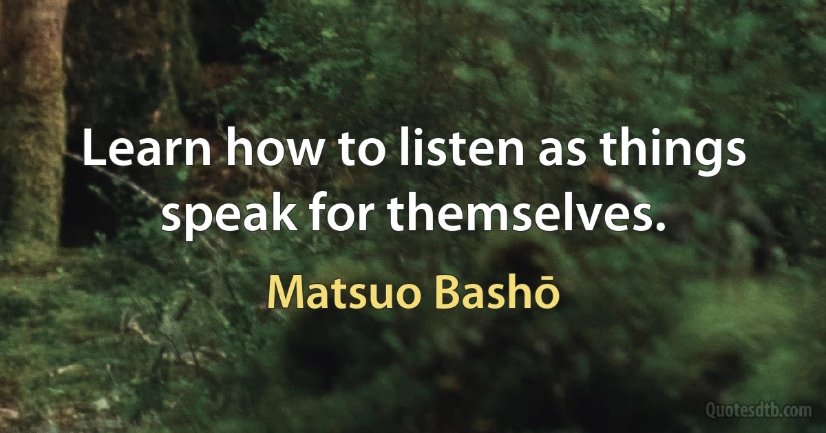 Learn how to listen as things speak for themselves. (Matsuo Bashō)