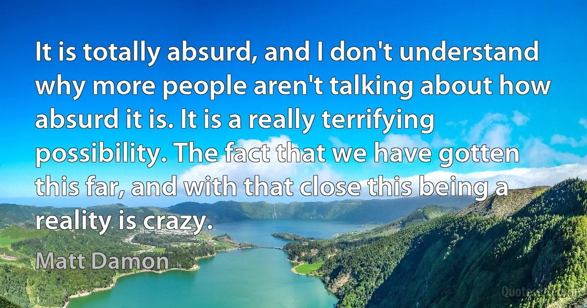 It is totally absurd, and I don't understand why more people aren't talking about how absurd it is. It is a really terrifying possibility. The fact that we have gotten this far, and with that close this being a reality is crazy. (Matt Damon)